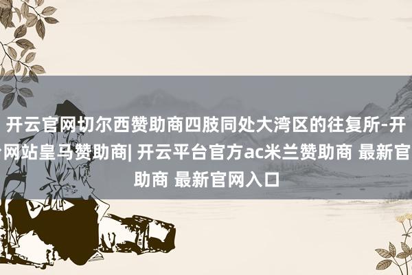 开云官网切尔西赞助商四肢同处大湾区的往复所-开云平台网站皇马赞助商| 开云平台官方ac米兰赞助商 最新官网入口