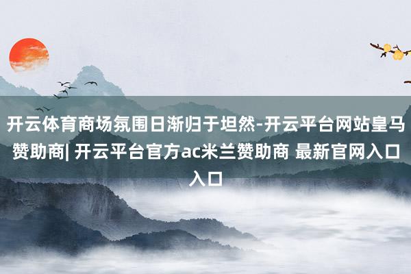 开云体育商场氛围日渐归于坦然-开云平台网站皇马赞助商| 开云平台官方ac米兰赞助商 最新官网入口
