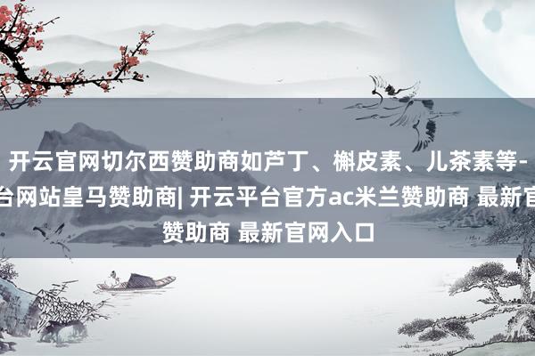 开云官网切尔西赞助商如芦丁、槲皮素、儿茶素等-开云平台网站皇马赞助商| 开云平台官方ac米兰赞助商 最新官网入口