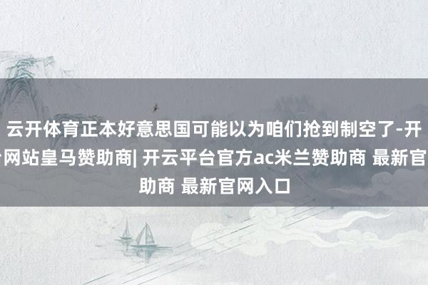 云开体育正本好意思国可能以为咱们抢到制空了-开云平台网站皇马赞助商| 开云平台官方ac米兰赞助商 最新官网入口
