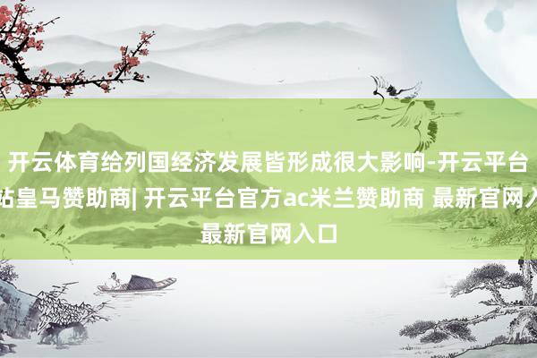 开云体育给列国经济发展皆形成很大影响-开云平台网站皇马赞助商| 开云平台官方ac米兰赞助商 最新官网入口