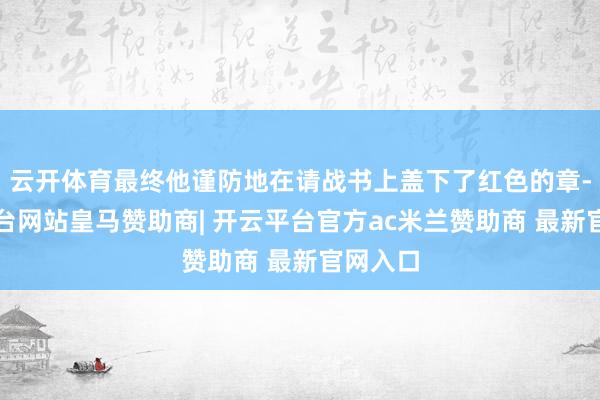 云开体育最终他谨防地在请战书上盖下了红色的章-开云平台网站皇马赞助商| 开云平台官方ac米兰赞助商 最新官网入口