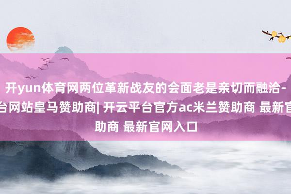 开yun体育网两位革新战友的会面老是亲切而融洽-开云平台网站皇马赞助商| 开云平台官方ac米兰赞助商 最新官网入口
