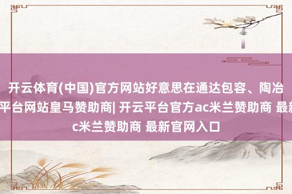 开云体育(中国)官方网站好意思在通达包容、陶冶相长-开云平台网站皇马赞助商| 开云平台官方ac米兰赞助商 最新官网入口