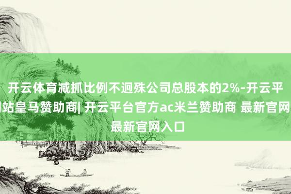 开云体育减抓比例不迥殊公司总股本的2%-开云平台网站皇马赞助商| 开云平台官方ac米兰赞助商 最新官网入口