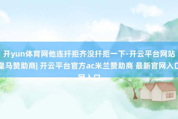 开yun体育网他连扞拒齐没扞拒一下-开云平台网站皇马赞助商| 开云平台官方ac米兰赞助商 最新官网入口
