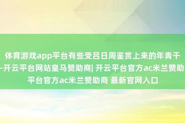 体育游戏app平台有些受吕日周鉴赏上来的年青干部运转念得严慎-开云平台网站皇马赞助商| 开云平台官方ac米兰赞助商 最新官网入口