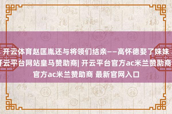 开云体育赵匡胤还与将领们结亲——高怀德娶了妹妹燕国长公主-开云平台网站皇马赞助商| 开云平台官方ac米兰赞助商 最新官网入口