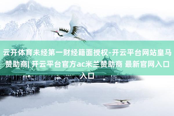 云开体育未经第一财经籍面授权-开云平台网站皇马赞助商| 开云平台官方ac米兰赞助商 最新官网入口