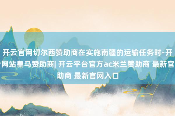 开云官网切尔西赞助商在实施南疆的运输任务时-开云平台网站皇马赞助商| 开云平台官方ac米兰赞助商 最新官网入口