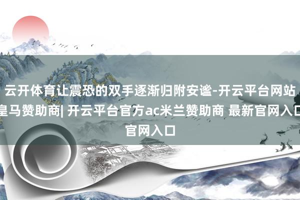 云开体育让震恐的双手逐渐归附安谧-开云平台网站皇马赞助商| 开云平台官方ac米兰赞助商 最新官网入口