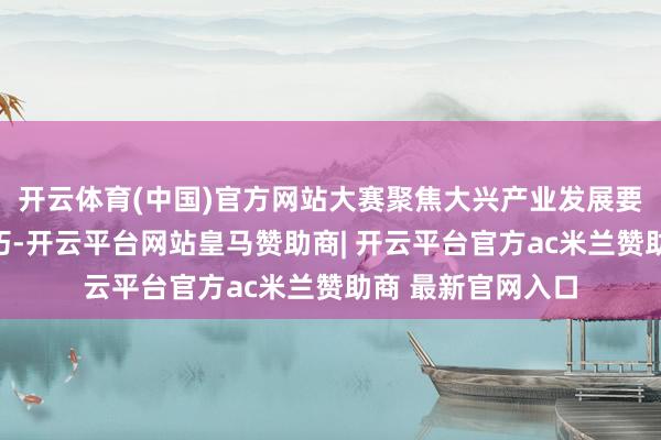 开云体育(中国)官方网站大赛聚焦大兴产业发展要害界限与中枢技巧-开云平台网站皇马赞助商| 开云平台官方ac米兰赞助商 最新官网入口