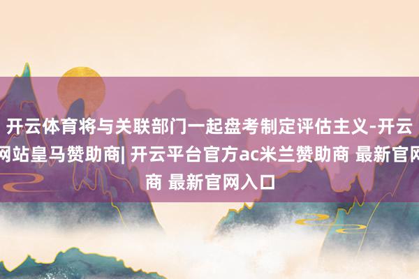 开云体育将与关联部门一起盘考制定评估主义-开云平台网站皇马赞助商| 开云平台官方ac米兰赞助商 最新官网入口