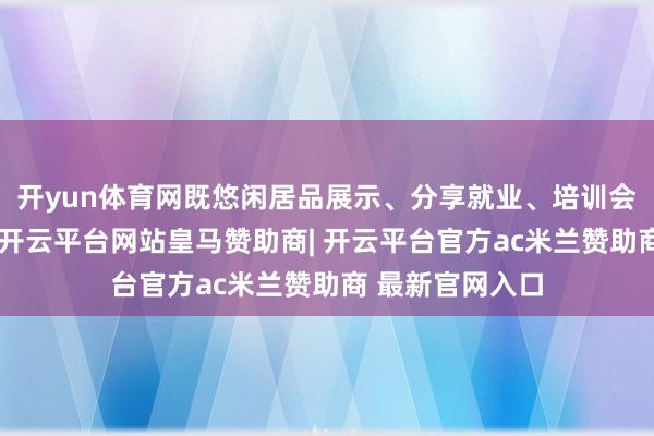 开yun体育网既悠闲居品展示、分享就业、培训会议等多元需求-开云平台网站皇马赞助商| 开云平台官方ac米兰赞助商 最新官网入口