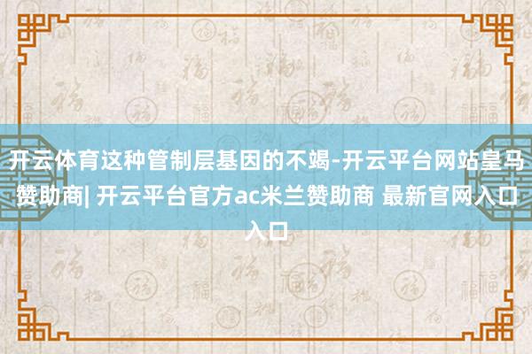 开云体育这种管制层基因的不竭-开云平台网站皇马赞助商| 开云平台官方ac米兰赞助商 最新官网入口