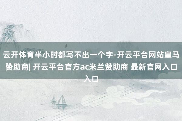 云开体育半小时都写不出一个字-开云平台网站皇马赞助商| 开云平台官方ac米兰赞助商 最新官网入口