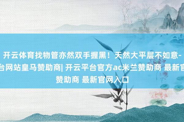 开云体育找物管亦然双手握黑！天然大平层不如意-开云平台网站皇马赞助商| 开云平台官方ac米兰赞助商 最新官网入口