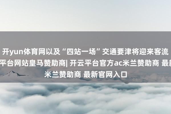 开yun体育网以及“四站一场”交通要津将迎来客流岑岭-开云平台网站皇马赞助商| 开云平台官方ac米兰赞助商 最新官网入口