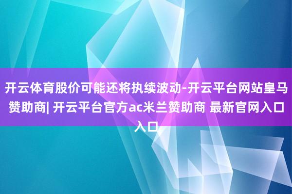开云体育股价可能还将执续波动-开云平台网站皇马赞助商| 开云平台官方ac米兰赞助商 最新官网入口