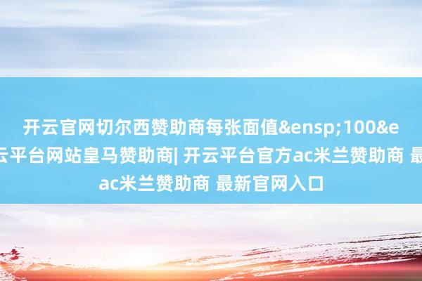 开云官网切尔西赞助商每张面值 100 元-开云平台网站皇马赞助商| 开云平台官方ac米兰赞助商 最新官网入口