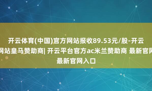 开云体育(中国)官方网站报收89.53元/股-开云平台网站皇马赞助商| 开云平台官方ac米兰赞助商 最新官网入口