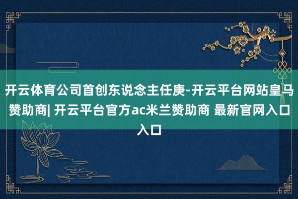 开云体育公司首创东说念主任庚-开云平台网站皇马赞助商| 开云平台官方ac米兰赞助商 最新官网入口
