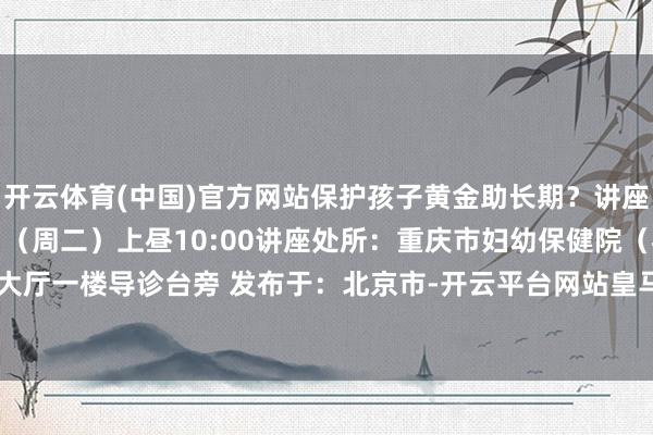 开云体育(中国)官方网站保护孩子黄金助长期?讲座工夫: 2025年7月8日(周二)上昼10:00讲座处所:重庆市妇幼保健院(冉家坝院区)门诊大厅一楼导诊台旁 发布于:北京市-开云平台网站皇马赞助商| 开云平台官方ac米兰赞助商 最新官网入口