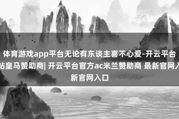 体育游戏app平台无论有东谈主喜不心爱-开云平台网站皇马赞助商| 开云平台官方ac米兰赞助商 最新官网入口
