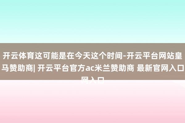 开云体育这可能是在今天这个时间-开云平台网站皇马赞助商| 开云平台官方ac米兰赞助商 最新官网入口