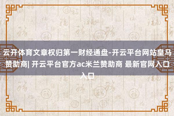 云开体育文章权归第一财经通盘-开云平台网站皇马赞助商| 开云平台官方ac米兰赞助商 最新官网入口
