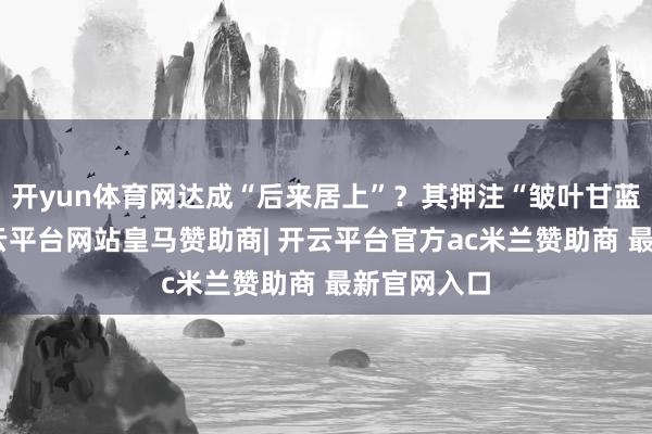 开yun体育网达成“后来居上”？其押注“皱叶甘蓝”背后-开云平台网站皇马赞助商| 开云平台官方ac米兰赞助商 最新官网入口