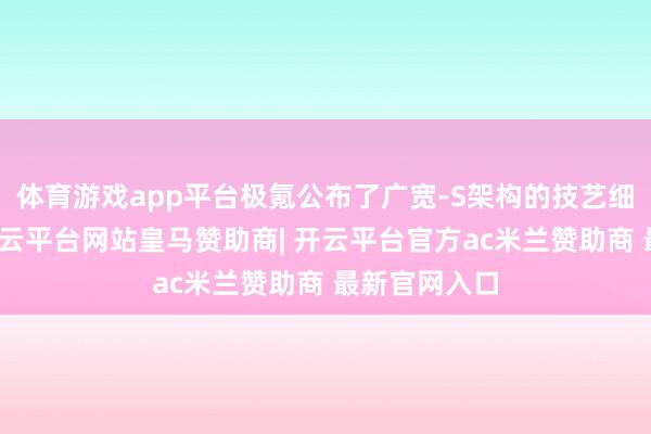 体育游戏app平台极氪公布了广宽-S架构的技艺细节与亮点-开云平台网站皇马赞助商| 开云平台官方ac米兰赞助商 最新官网入口