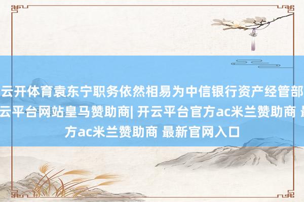 云开体育袁东宁职务依然相易为中信银行资产经管部副总司理-开云平台网站皇马赞助商| 开云平台官方ac米兰赞助商 最新官网入口