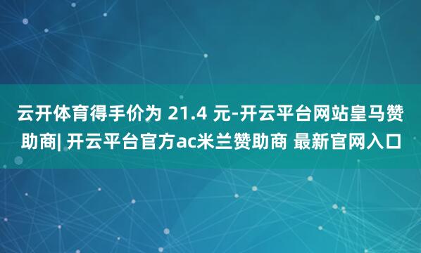 云开体育得手价为 21.4 元-开云平台网站皇马赞助商| 开云平台官方ac米兰赞助商 最新官网入口