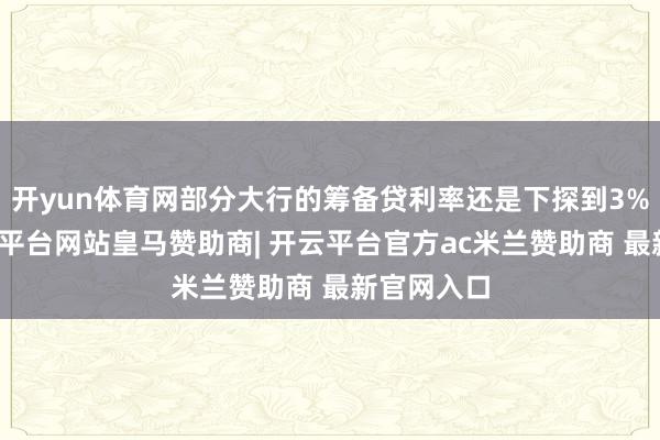 开yun体育网部分大行的筹备贷利率还是下探到3%区间-开云平台网站皇马赞助商| 开云平台官方ac米兰赞助商 最新官网入口