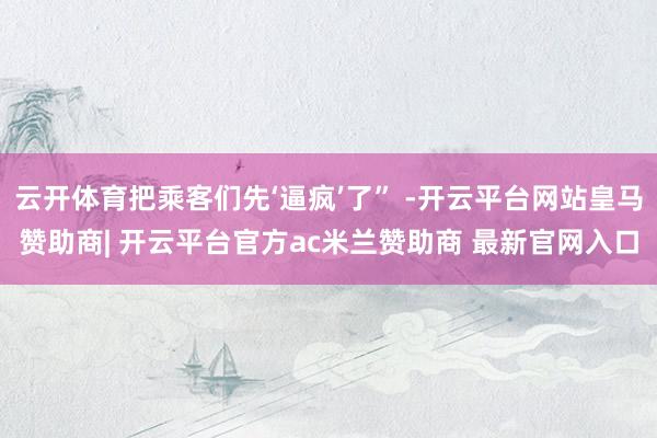 云开体育把乘客们先‘逼疯’了” -开云平台网站皇马赞助商| 开云平台官方ac米兰赞助商 最新官网入口
