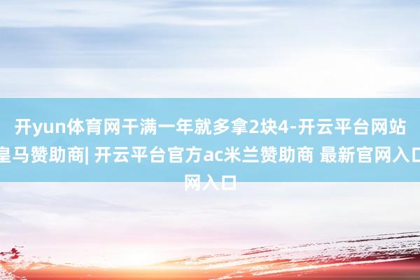 开yun体育网干满一年就多拿2块4-开云平台网站皇马赞助商| 开云平台官方ac米兰赞助商 最新官网入口
