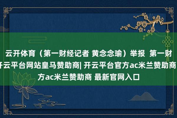 云开体育（第一财经记者 黄念念瑜）举报  第一财经告白配合-开云平台网站皇马赞助商| 开云平台官方ac米兰赞助商 最新官网入口