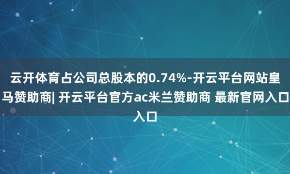 云开体育占公司总股本的0.74%-开云平台网站皇马赞助商| 开云平台官方ac米兰赞助商 最新官网入口