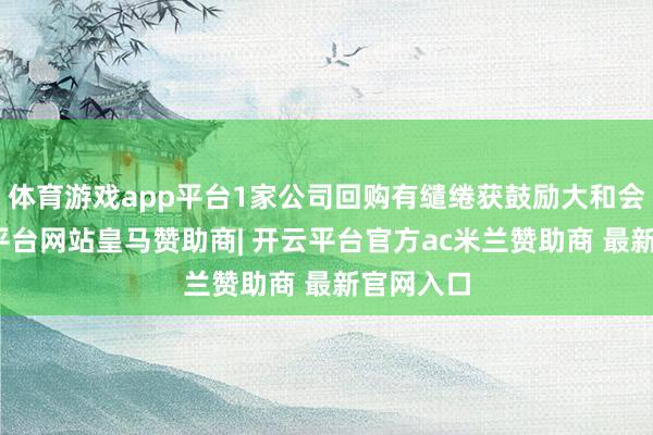 体育游戏app平台1家公司回购有缱绻获鼓励大和会过-开云平台网站皇马赞助商| 开云平台官方ac米兰赞助商 最新官网入口