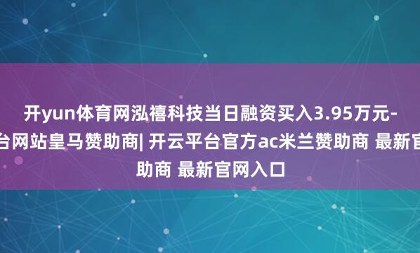 开yun体育网泓禧科技当日融资买入3.95万元-开云平台网站皇马赞助商| 开云平台官方ac米兰赞助商 最新官网入口