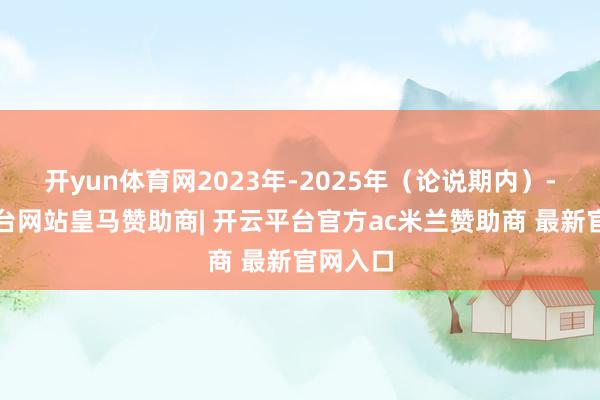 开yun体育网2023年-2025年（论说期内）-开云平台网站皇马赞助商| 开云平台官方ac米兰赞助商 最新官网入口