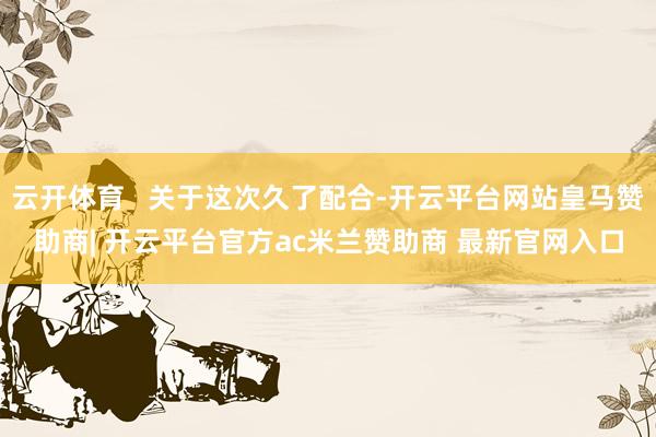 云开体育   关于这次久了配合-开云平台网站皇马赞助商| 开云平台官方ac米兰赞助商 最新官网入口