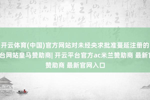 开云体育(中国)官方网站对未经央求批准蔓延注册的-开云平台网站皇马赞助商| 开云平台官方ac米兰赞助商 最新官网入口