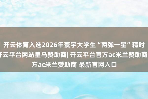 开云体育入选2026年寰宇大学生“两弹一星”精时势愿宣讲团-开云平台网站皇马赞助商| 开云平台官方ac米兰赞助商 最新官网入口