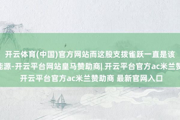 开云体育(中国)官方网站而这股支拨雀跃一直是该板块高潮的主要推能源-开云平台网站皇马赞助商| 开云平台官方ac米兰赞助商 最新官网入口