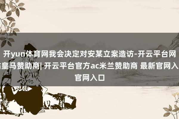 开yun体育网我会决定对安某立案造访-开云平台网站皇马赞助商| 开云平台官方ac米兰赞助商 最新官网入口