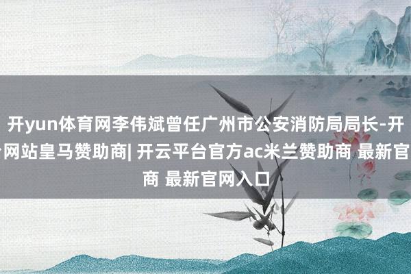 开yun体育网李伟斌曾任广州市公安消防局局长-开云平台网站皇马赞助商| 开云平台官方ac米兰赞助商 最新官网入口