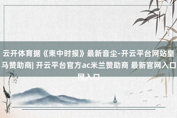 云开体育据《柬中时报》最新音尘-开云平台网站皇马赞助商| 开云平台官方ac米兰赞助商 最新官网入口