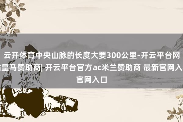 云开体育中央山脉的长度大要300公里-开云平台网站皇马赞助商| 开云平台官方ac米兰赞助商 最新官网入口
